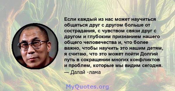 Если каждый из нас может научиться общаться друг с другом больше от сострадания, с чувством связи друг с другом и глубоким признанием нашего общего человечества и, что более важно, чтобы научить это нашим детям, я