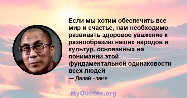 Если мы хотим обеспечить все мир и счастье, нам необходимо развивать здоровое уважение к разнообразию наших народов и культур, основанных на понимании этой фундаментальной одинаковости всех людей