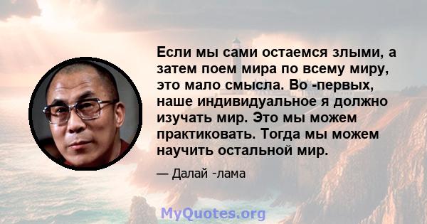 Если мы сами остаемся злыми, а затем поем мира по всему миру, это мало смысла. Во -первых, наше индивидуальное я должно изучать мир. Это мы можем практиковать. Тогда мы можем научить остальной мир.