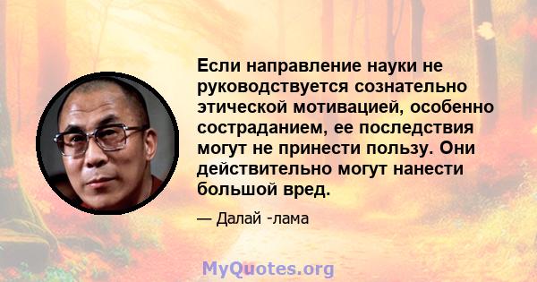 Если направление науки не руководствуется сознательно этической мотивацией, особенно состраданием, ее последствия могут не принести пользу. Они действительно могут нанести большой вред.