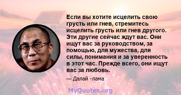 Если вы хотите исцелить свою грусть или гнев, стремитесь исцелить грусть или гнев другого. Эти другие сейчас ждут вас. Они ищут вас за руководством, за помощью, для мужества, для силы, понимания и за уверенность в этот