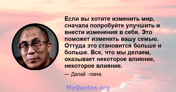 Если вы хотите изменить мир, сначала попробуйте улучшить и внести изменения в себя. Это поможет изменить вашу семью. Оттуда это становится больше и больше. Все, что мы делаем, оказывает некоторое влияние, некоторое