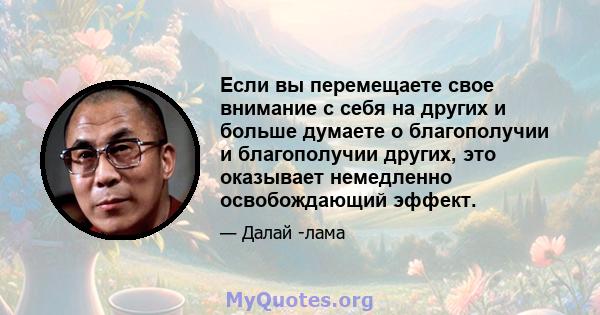 Если вы перемещаете свое внимание с себя на других и больше думаете о благополучии и благополучии других, это оказывает немедленно освобождающий эффект.