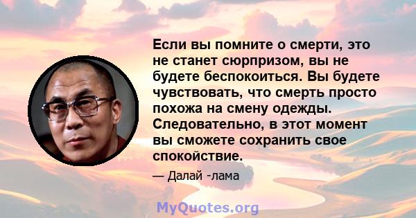 Если вы помните о смерти, это не станет сюрпризом, вы не будете беспокоиться. Вы будете чувствовать, что смерть просто похожа на смену одежды. Следовательно, в этот момент вы сможете сохранить свое спокойствие.