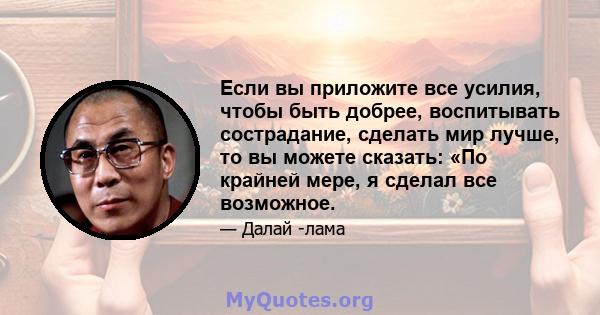 Если вы приложите все усилия, чтобы быть добрее, воспитывать сострадание, сделать мир лучше, то вы можете сказать: «По крайней мере, я сделал все возможное.