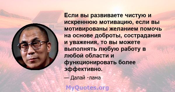 Если вы развиваете чистую и искреннюю мотивацию, если вы мотивированы желанием помочь на основе доброты, сострадания и уважения, то вы можете выполнять любую работу в любой области и функционировать более эффективно.