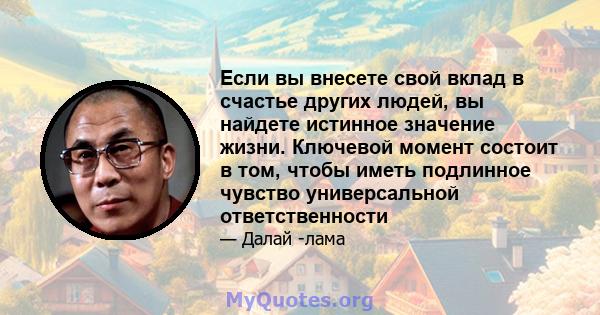 Если вы внесете свой вклад в счастье других людей, вы найдете истинное значение жизни. Ключевой момент состоит в том, чтобы иметь подлинное чувство универсальной ответственности