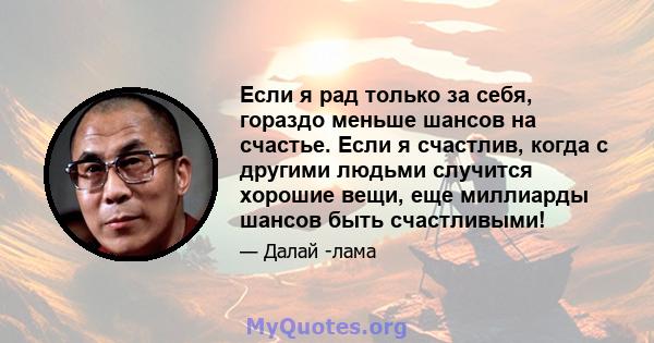 Если я рад только за себя, гораздо меньше шансов на счастье. Если я счастлив, когда с другими людьми случится хорошие вещи, еще миллиарды шансов быть счастливыми!