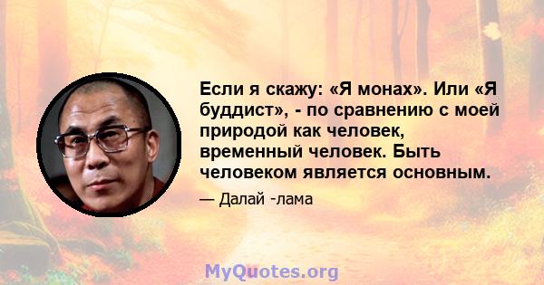 Если я скажу: «Я монах». Или «Я буддист», - по сравнению с моей природой как человек, временный человек. Быть человеком является основным.