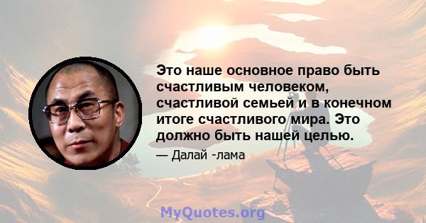 Это наше основное право быть счастливым человеком, счастливой семьей и в конечном итоге счастливого мира. Это должно быть нашей целью.