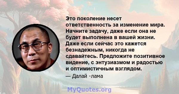 Это поколение несет ответственность за изменение мира. Начните задачу, даже если она не будет выполнена в вашей жизни. Даже если сейчас это кажется безнадежным, никогда не сдавайтесь. Предложите позитивное видение, с