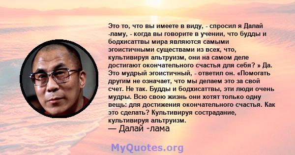 Это то, что вы имеете в виду, - спросил я Далай -ламу, - когда вы говорите в учении, что будды и бодхисаттвы мира являются самыми эгоистичными существами из всех, что, культивируя альтруизм, они на самом деле достигают