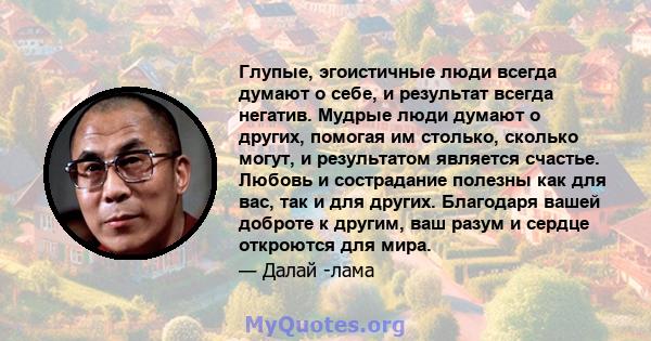 Глупые, эгоистичные люди всегда думают о себе, и результат всегда негатив. Мудрые люди думают о других, помогая им столько, сколько могут, и результатом является счастье. Любовь и сострадание полезны как для вас, так и