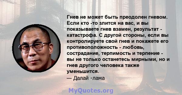 Гнев не может быть преодолен гневом. Если кто -то злится на вас, и вы показываете гнев взамен, результат - катастрофа. С другой стороны, если вы контролируете свой гнев и покажете его противоположность - любовь,