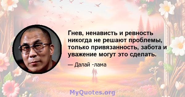 Гнев, ненависть и ревность никогда не решают проблемы, только привязанность, забота и уважение могут это сделать.