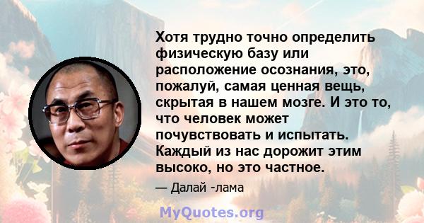 Хотя трудно точно определить физическую базу или расположение осознания, это, пожалуй, самая ценная вещь, скрытая в нашем мозге. И это то, что человек может почувствовать и испытать. Каждый из нас дорожит этим высоко,