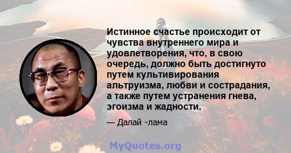 Истинное счастье происходит от чувства внутреннего мира и удовлетворения, что, в свою очередь, должно быть достигнуто путем культивирования альтруизма, любви и сострадания, а также путем устранения гнева, эгоизма и