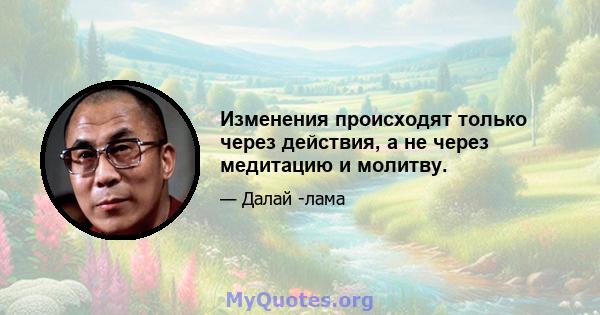 Изменения происходят только через действия, а не через медитацию и молитву.