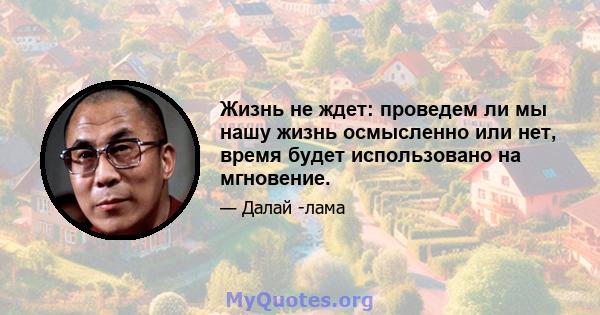 Жизнь не ждет: проведем ли мы нашу жизнь осмысленно или нет, время будет использовано на мгновение.