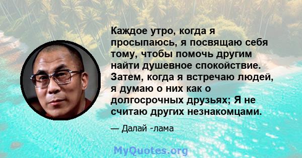 Каждое утро, когда я просыпаюсь, я посвящаю себя тому, чтобы помочь другим найти душевное спокойствие. Затем, когда я встречаю людей, я думаю о них как о долгосрочных друзьях; Я не считаю других незнакомцами.