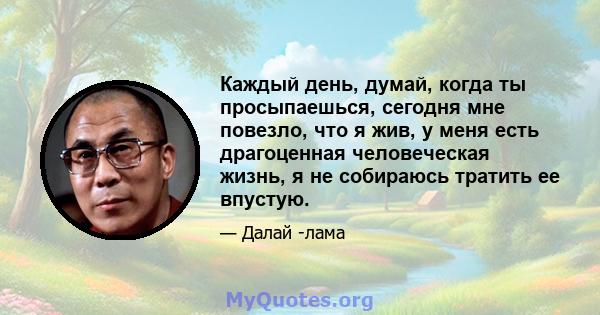 Каждый день, думай, когда ты просыпаешься, сегодня мне повезло, что я жив, у меня есть драгоценная человеческая жизнь, я не собираюсь тратить ее впустую.