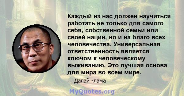 Каждый из нас должен научиться работать не только для самого себя, собственной семьи или своей нации, но и на благо всех человечества. Универсальная ответственность является ключом к человеческому выживанию. Это лучшая