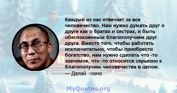 Каждый из нас отвечает за все человечество. Нам нужно думать друг о друге как о братах и ​​сестрах, и быть обеспокоенным благополучием друг друга. Вместо того, чтобы работать исключительно, чтобы приобрести богатство,