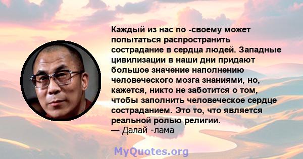 Каждый из нас по -своему может попытаться распространить сострадание в сердца людей. Западные цивилизации в наши дни придают большое значение наполнению человеческого мозга знаниями, но, кажется, никто не заботится о