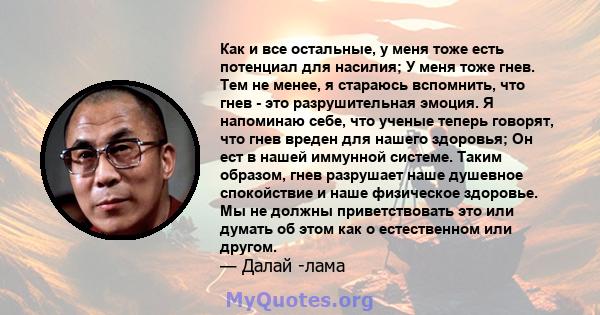 Как и все остальные, у меня тоже есть потенциал для насилия; У меня тоже гнев. Тем не менее, я стараюсь вспомнить, что гнев - это разрушительная эмоция. Я напоминаю себе, что ученые теперь говорят, что гнев вреден для