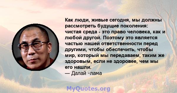 Как люди, живые сегодня, мы должны рассмотреть будущие поколения: чистая среда - это право человека, как и любой другой. Поэтому это является частью нашей ответственности перед другими, чтобы обеспечить, чтобы мир,