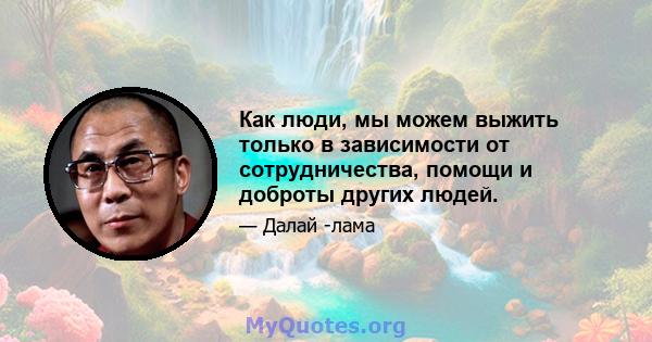 Как люди, мы можем выжить только в зависимости от сотрудничества, помощи и доброты других людей.