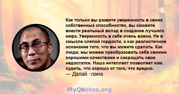 Как только вы развите уверенность в своих собственных способностях, вы сможете внести реальный вклад в создание лучшего мира. Уверенность в себе очень важна. Не в смысле слепой гордости, а как реалистичное осознание