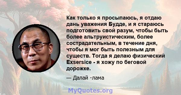 Как только я просыпаюсь, я отдаю дань уважения Будде, и я стараюсь подготовить свой разум, чтобы быть более альтруистическим, более сострадательным, в течение дня, чтобы я мог быть полезным для существ. Тогда я делаю