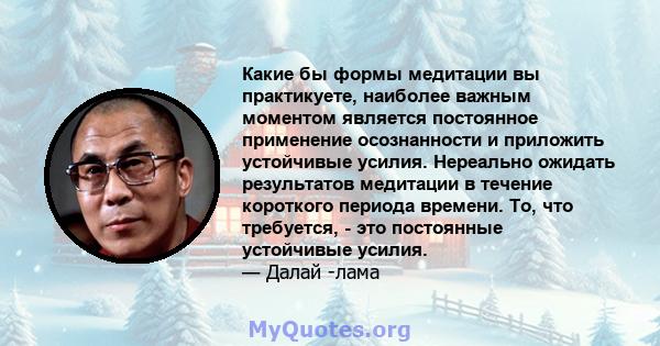 Какие бы формы медитации вы практикуете, наиболее важным моментом является постоянное применение осознанности и приложить устойчивые усилия. Нереально ожидать результатов медитации в течение короткого периода времени.