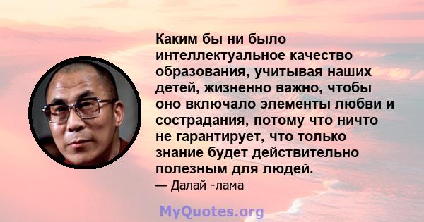 Каким бы ни было интеллектуальное качество образования, учитывая наших детей, жизненно важно, чтобы оно включало элементы любви и сострадания, потому что ничто не гарантирует, что только знание будет действительно