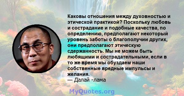 Каковы отношения между духовностью и этической практикой? Поскольку любовь и сострадание и подобные качества, по определению, предполагают некоторый уровень заботы о благополучии других, они предполагают этическую