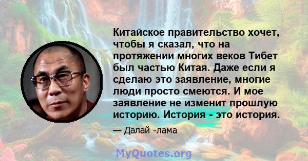 Китайское правительство хочет, чтобы я сказал, что на протяжении многих веков Тибет был частью Китая. Даже если я сделаю это заявление, многие люди просто смеются. И мое заявление не изменит прошлую историю. История -