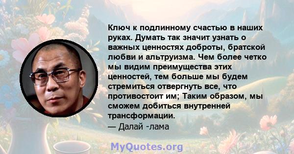 Ключ к подлинному счастью в наших руках. Думать так значит узнать о важных ценностях доброты, братской любви и альтруизма. Чем более четко мы видим преимущества этих ценностей, тем больше мы будем стремиться отвергнуть