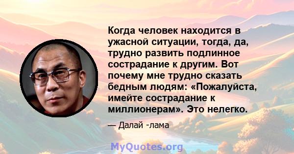 Когда человек находится в ужасной ситуации, тогда, да, трудно развить подлинное сострадание к другим. Вот почему мне трудно сказать бедным людям: «Пожалуйста, имейте сострадание к миллионерам». Это нелегко.