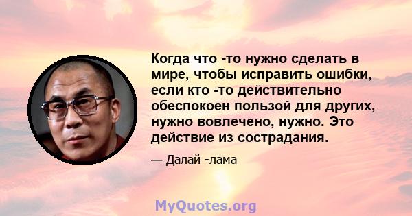 Когда что -то нужно сделать в мире, чтобы исправить ошибки, если кто -то действительно обеспокоен пользой для других, нужно вовлечено, нужно. Это действие из сострадания.