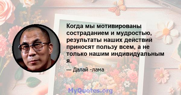 Когда мы мотивированы состраданием и мудростью, результаты наших действий приносят пользу всем, а не только нашим индивидуальным я.