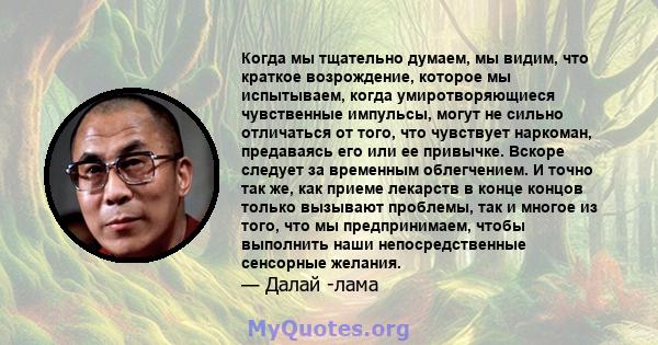 Когда мы тщательно думаем, мы видим, что краткое возрождение, которое мы испытываем, когда умиротворяющиеся чувственные импульсы, могут не сильно отличаться от того, что чувствует наркоман, предаваясь его или ее