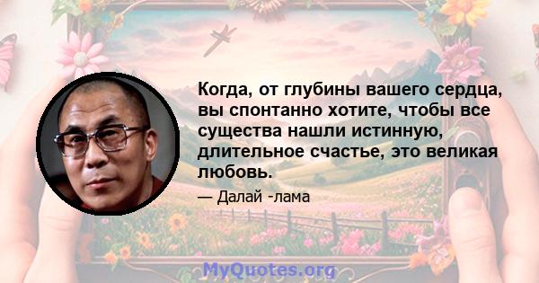 Когда, от глубины вашего сердца, вы спонтанно хотите, чтобы все существа нашли истинную, длительное счастье, это великая любовь.