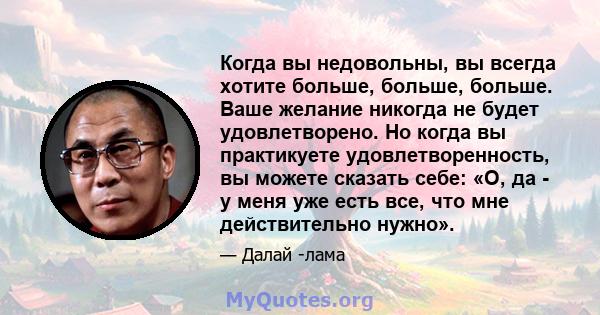 Когда вы недовольны, вы всегда хотите больше, больше, больше. Ваше желание никогда не будет удовлетворено. Но когда вы практикуете удовлетворенность, вы можете сказать себе: «О, да - у меня уже есть все, что мне