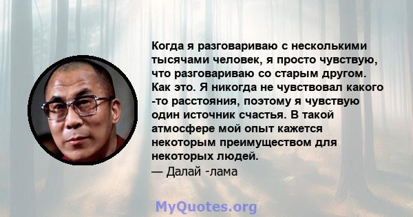 Когда я разговариваю с несколькими тысячами человек, я просто чувствую, что разговариваю со старым другом. Как это. Я никогда не чувствовал какого -то расстояния, поэтому я чувствую один источник счастья. В такой