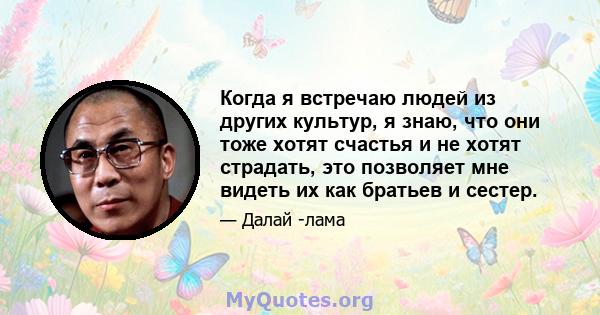 Когда я встречаю людей из других культур, я знаю, что они тоже хотят счастья и не хотят страдать, это позволяет мне видеть их как братьев и сестер.