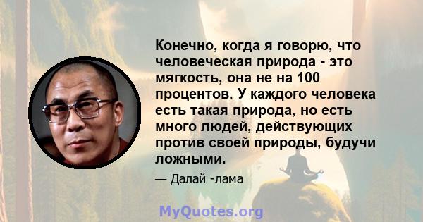 Конечно, когда я говорю, что человеческая природа - это мягкость, она не на 100 процентов. У каждого человека есть такая природа, но есть много людей, действующих против своей природы, будучи ложными.