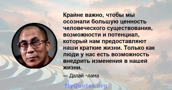 Крайне важно, чтобы мы осознали большую ценность человеческого существования, возможности и потенциал, который нам предоставляют наши краткие жизни. Только как люди у нас есть возможность внедрить изменения в нашей