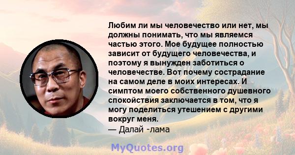 Любим ли мы человечество или нет, мы должны понимать, что мы являемся частью этого. Мое будущее полностью зависит от будущего человечества, и поэтому я вынужден заботиться о человечестве. Вот почему сострадание на самом 