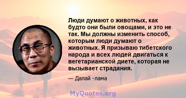 Люди думают о животных, как будто они были овощами, и это не так. Мы должны изменить способ, которым люди думают о животных. Я призываю тибетского народа и всех людей двигаться к вегетарианской диете, которая не